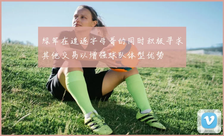绿军在追逐字母哥的同时积极寻求其他交易以增强球队体型优势