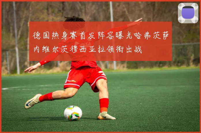 德国热身赛首发阵容曝光哈弗茨萨内维尔茨穆西亚拉领衔出战
