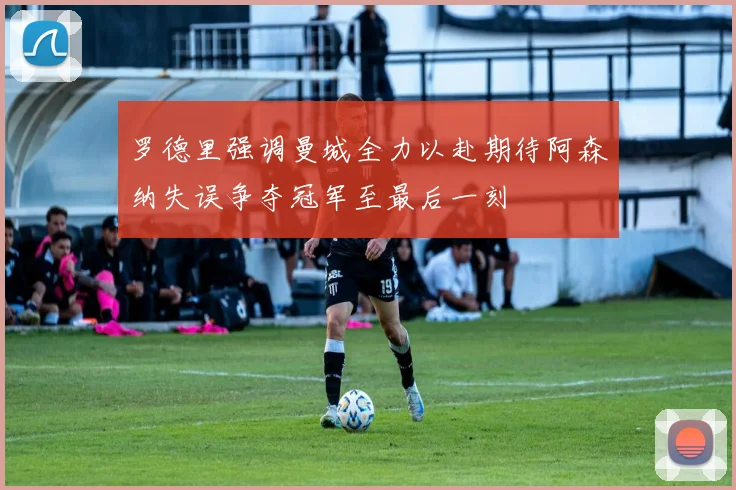 罗德里强调曼城全力以赴期待阿森纳失误争夺冠军至最后一刻