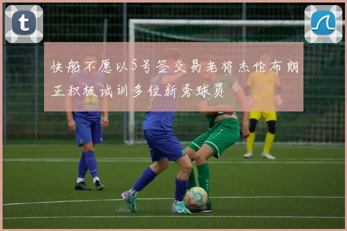 快船不愿以5号签交易老将杰伦布朗正积极试训多位新秀球员