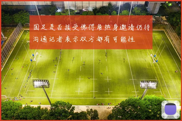 国足是否接受佛得角热身邀请仍待沟通记者表示双方都有可能性
