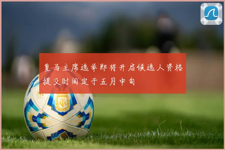 皇马主席选举即将开启候选人资格提交时间定于五月中旬