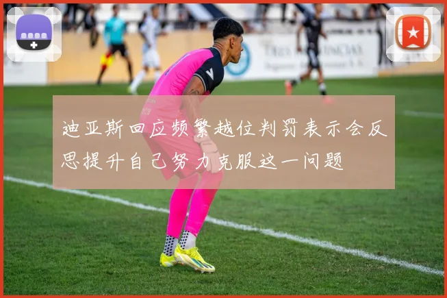 迪亚斯回应频繁越位判罚表示会反思提升自己努力克服这一问题