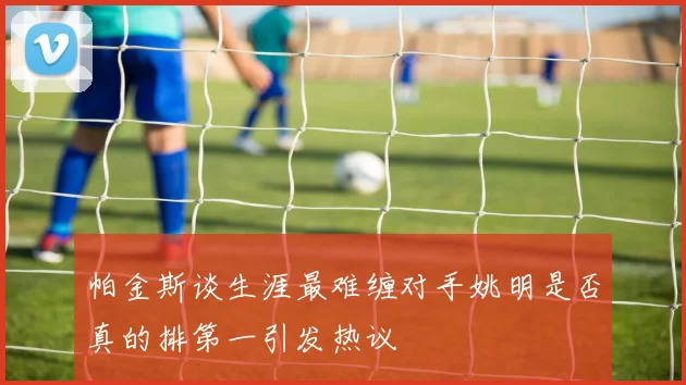 帕金斯谈生涯最难缠对手姚明是否真的排第一引发热议