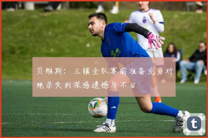 贝维斯：三镇全队赛前准备充分对绝杀失利深感遗憾与不甘