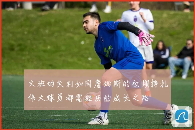 文班的失利如同詹姆斯的初期挣扎伟大球员都需经历的成长之路