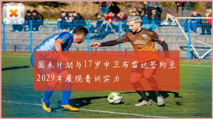 国米计划与17岁中卫布雷达签约至2029年展现青训实力