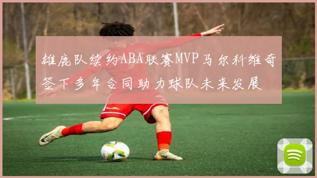 雄鹿队续约ABA联赛MVP马尔科维奇签下多年合同助力球队未来发展