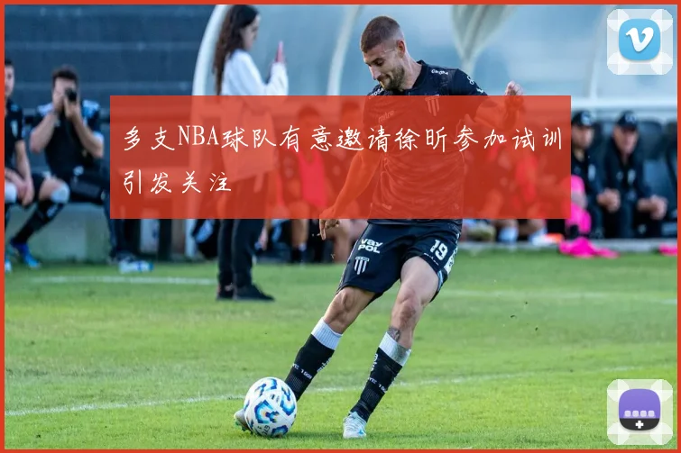 多支NBA球队有意邀请徐昕参加试训引发关注