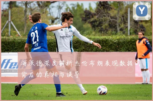 海沃德深度解析杰伦布朗表现数据背后的真相与误导