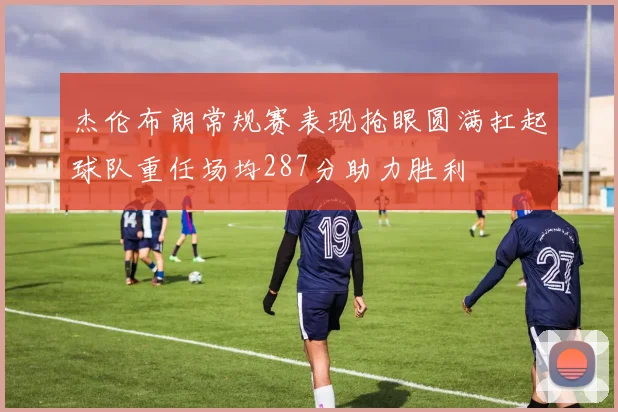 杰伦布朗常规赛表现抢眼圆满扛起球队重任场均287分助力胜利