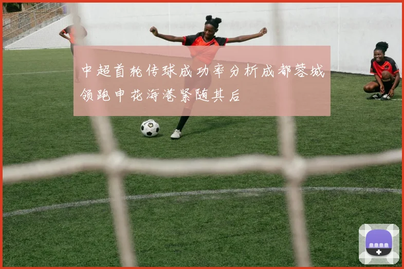 中超首轮传球成功率分析成都蓉城领跑申花海港紧随其后