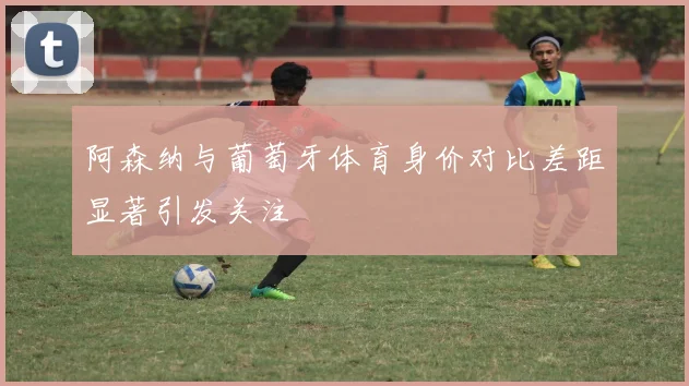 阿森纳与葡萄牙体育身价对比差距显著引发关注