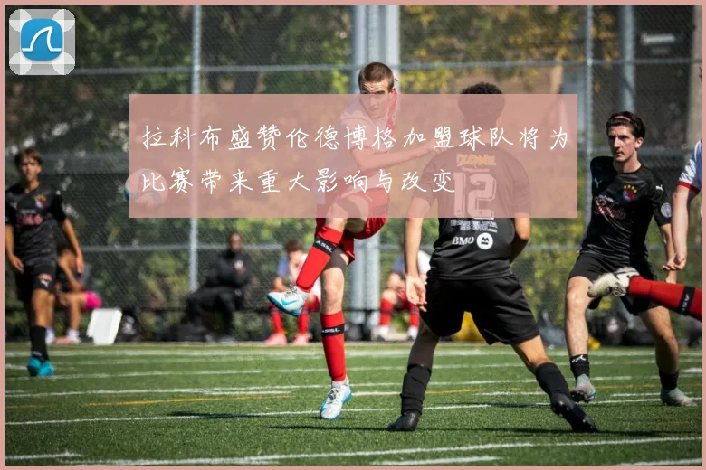 拉科布盛赞伦德博格加盟球队将为比赛带来重大影响与改变