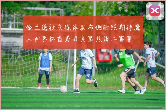 哈兰德社交媒体发布侧脸照期待魔人世界杯首秀目光聚焦周二赛事