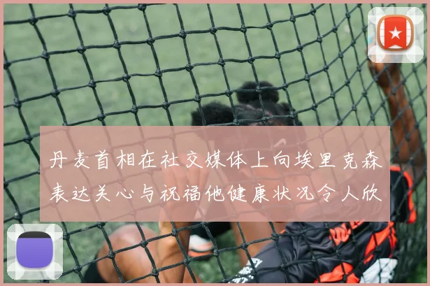 丹麦首相在社交媒体上向埃里克森表达关心与祝福他健康状况令人欣慰