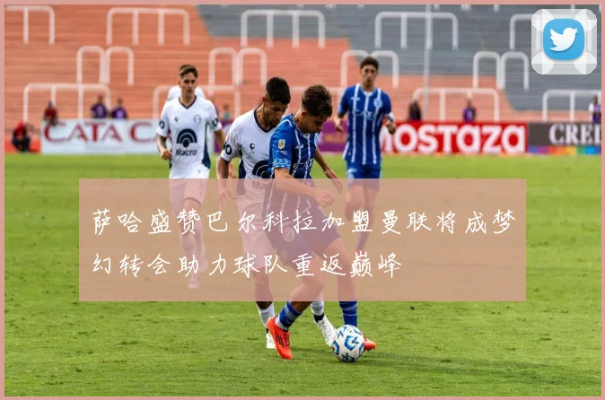 萨哈盛赞巴尔科拉加盟曼联将成梦幻转会助力球队重返巅峰