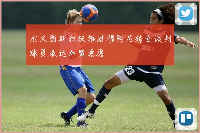 尤文图斯积极推进穆阿尼转会谈判球员表达加盟意愿