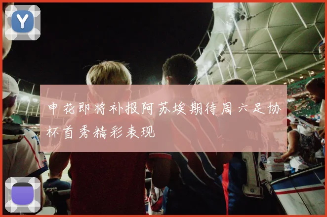 申花即将补报阿苏埃期待周六足协杯首秀精彩表现
