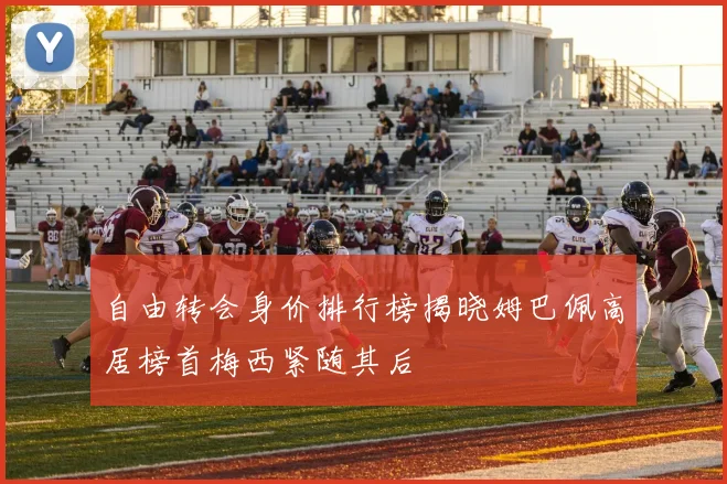 自由转会身价排行榜揭晓姆巴佩高居榜首梅西紧随其后