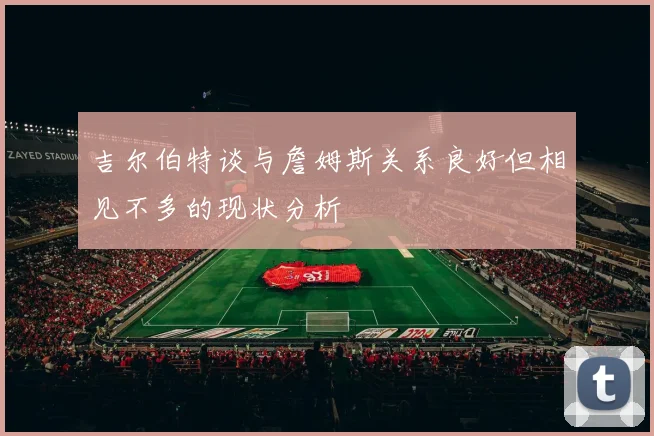 吉尔伯特谈与詹姆斯关系良好但相见不多的现状分析