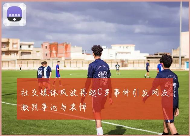 社交媒体风波再起C罗事件引发网友激烈争论与哀悼